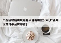 广西区块链跨境结算平台有哪些公司[广西跨境支付平台有哪些]